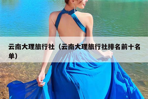 云南大理旅行社（云南大理旅行社排名前十名单）