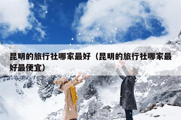 昆明的旅行社哪家最好（昆明的旅行社哪家最好最便宜）