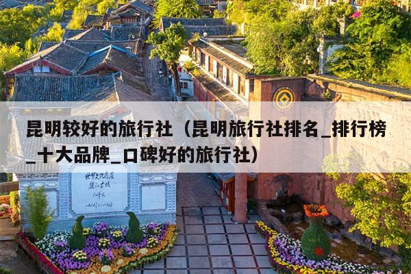 昆明较好的旅行社（昆明旅行社排名_排行榜_十大品牌_口碑好的旅行社）