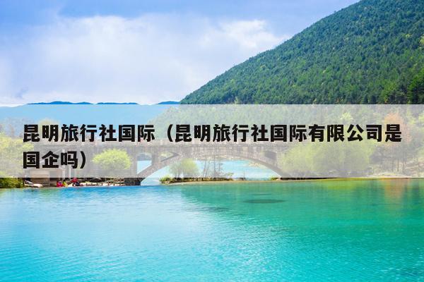 昆明旅行社国际（昆明旅行社国际有限公司是国企吗）