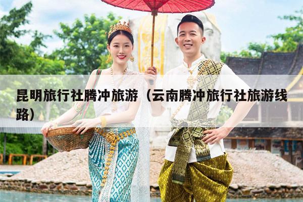 昆明旅行社腾冲旅游（云南腾冲旅行社旅游线路）