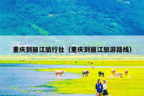重庆到丽江旅行社（重庆到丽江旅游路线）
