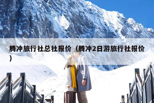 腾冲旅行社总社报价（腾冲2日游旅行社报价）