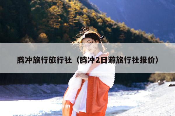 腾冲旅行旅行社（腾冲2日游旅行社报价）