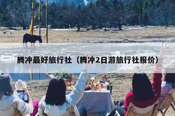 腾冲最好旅行社（腾冲2日游旅行社报价）