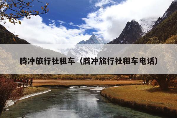 腾冲旅行社租车（腾冲旅行社租车电话）