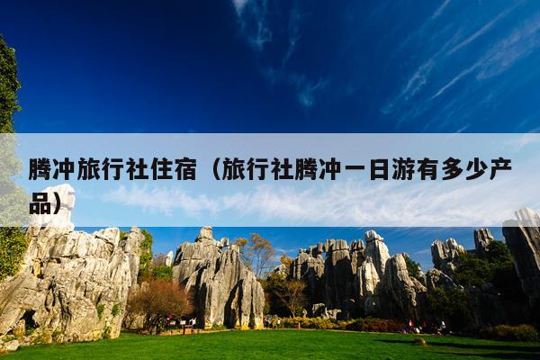 腾冲旅行社住宿（旅行社腾冲一日游有多少产品）