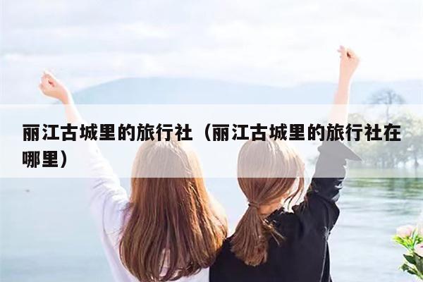 丽江古城里的旅行社（丽江古城里的旅行社在哪里）