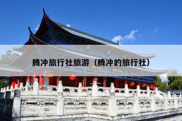 腾冲旅行社旅游（腾冲的旅行社）