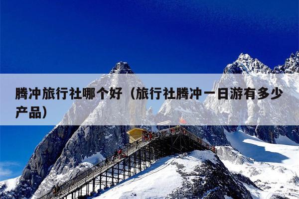 腾冲旅行社哪个好（旅行社腾冲一日游有多少产品）