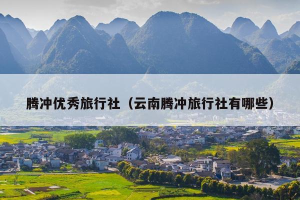 腾冲优秀旅行社（云南腾冲旅行社有哪些）