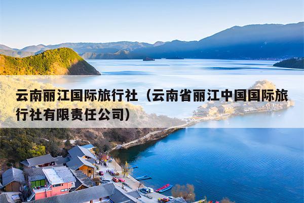 云南丽江国际旅行社（云南省丽江中国国际旅行社有限责任公司）