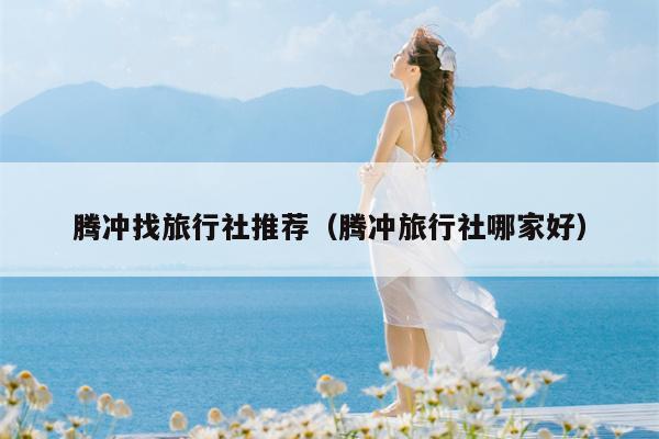 腾冲找旅行社推荐（腾冲旅行社哪家好）