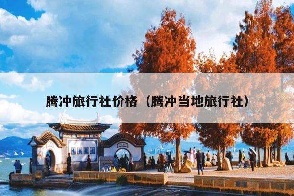 腾冲旅行社价格（腾冲当地旅行社）