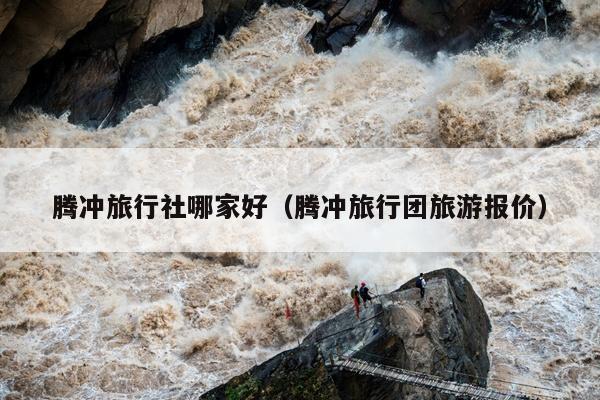腾冲旅行社哪家好（腾冲旅行团旅游报价）