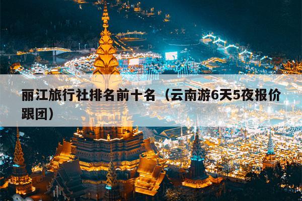 丽江旅行社排名前十名（云南游6天5夜报价跟团）