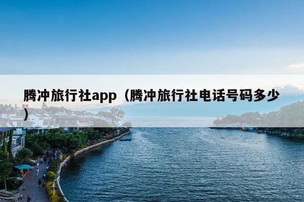 腾冲旅行社app（腾冲旅行社电话号码多少）