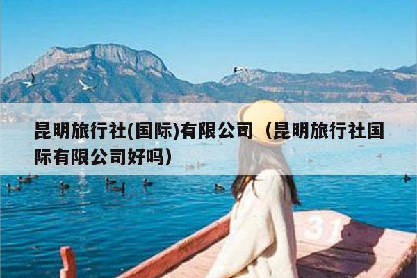 昆明旅行社(国际)有限公司（昆明旅行社国际有限公司好吗）
