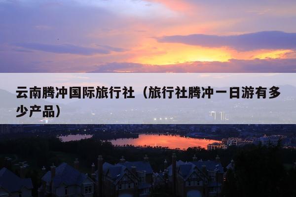 云南腾冲国际旅行社（旅行社腾冲一日游有多少产品）