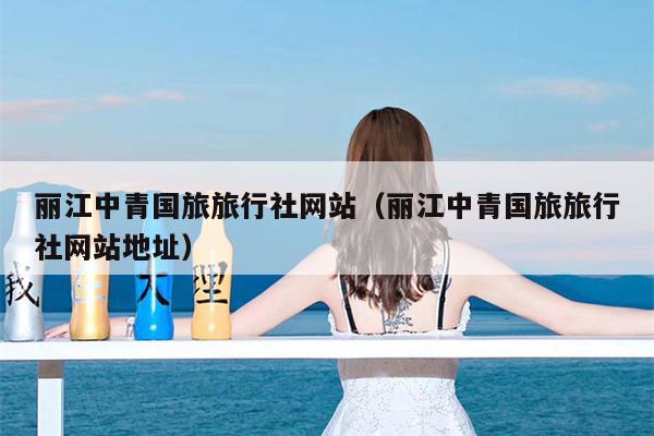 丽江中青国旅旅行社网站（丽江中青国旅旅行社网站地址）