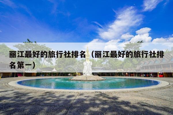 丽江最好的旅行社排名（丽江最好的旅行社排名第一）