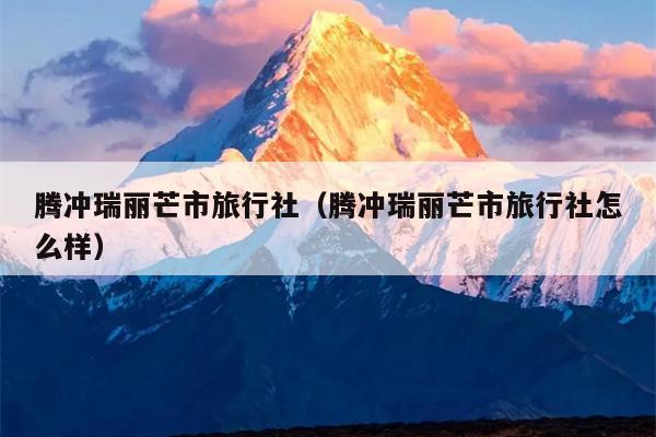 腾冲瑞丽芒市旅行社（腾冲瑞丽芒市旅行社怎么样）