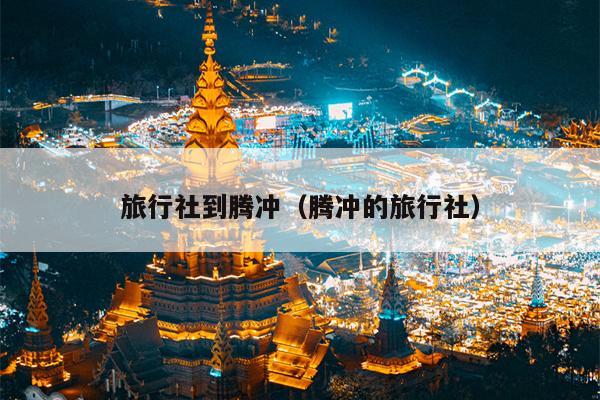 旅行社到腾冲（腾冲的旅行社）