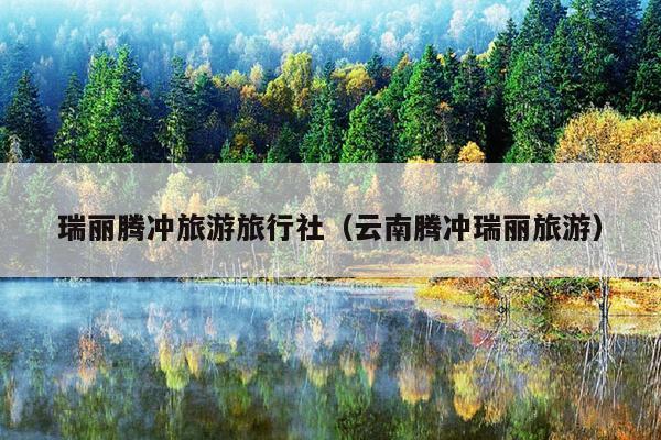 瑞丽腾冲旅游旅行社（云南腾冲瑞丽旅游）