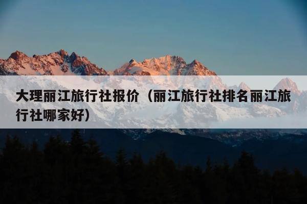 大理丽江旅行社报价（丽江旅行社排名丽江旅行社哪家好）