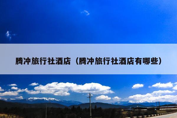 腾冲旅行社酒店（腾冲旅行社酒店有哪些）