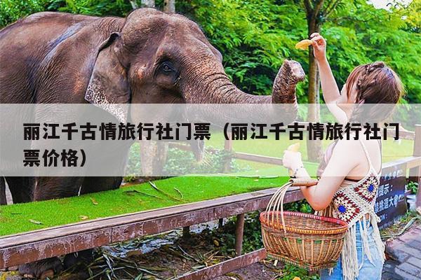 丽江千古情旅行社门票（丽江千古情旅行社门票价格）