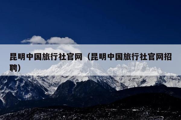 昆明中国旅行社官网（昆明中国旅行社官网招聘）