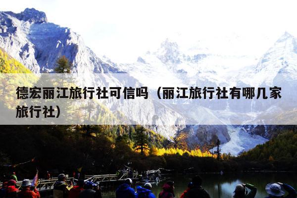 德宏丽江旅行社可信吗（丽江旅行社有哪几家旅行社）