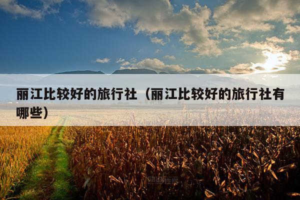 丽江比较好的旅行社（丽江比较好的旅行社有哪些）