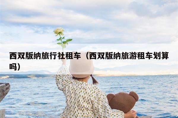 西双版纳旅行社租车（西双版纳旅游租车划算吗）