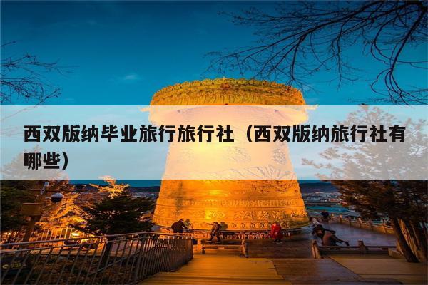 西双版纳毕业旅行旅行社（西双版纳旅行社有哪些）