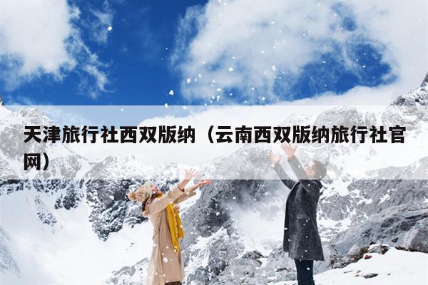 天津旅行社西双版纳（云南西双版纳旅行社官网）