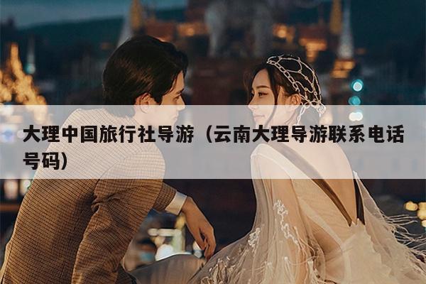 大理中国旅行社导游（云南大理导游联系电话号码）