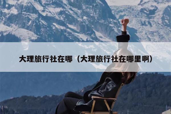 大理旅行社在哪（大理旅行社在哪里啊）