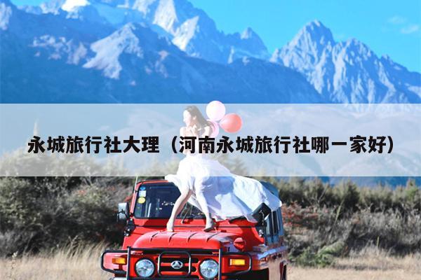永城旅行社大理（河南永城旅行社哪一家好）