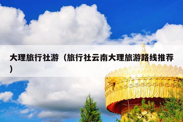大理旅行社游（旅行社云南大理旅游路线推荐）