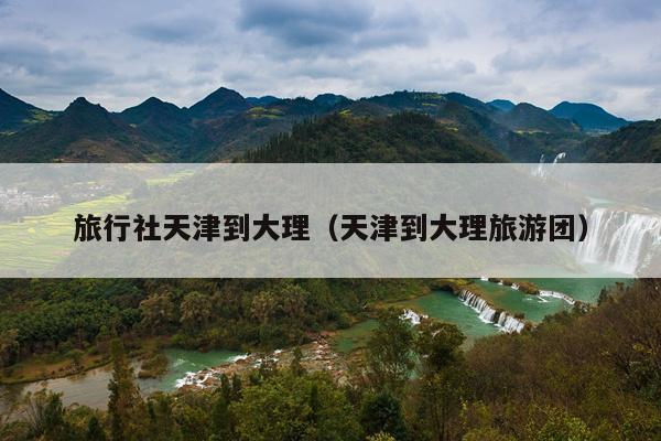 旅行社天津到大理（天津到大理旅游团）