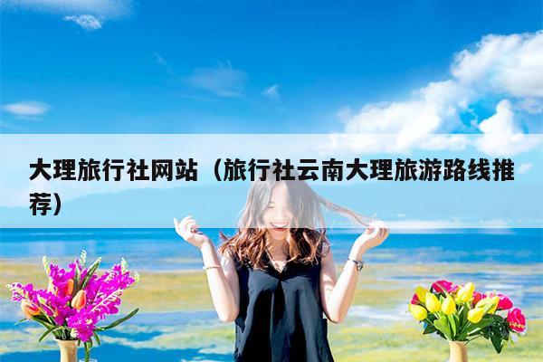 大理旅行社网站（旅行社云南大理旅游路线推荐）