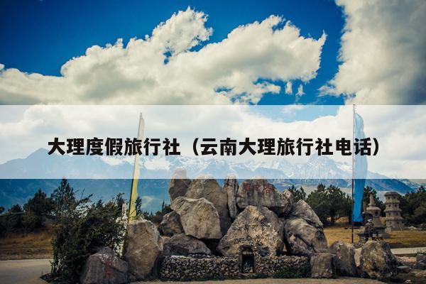 大理度假旅行社（云南大理旅行社电话）