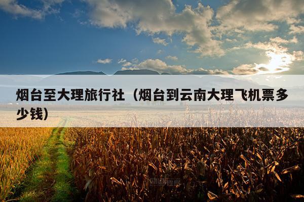 烟台至大理旅行社（烟台到云南大理飞机票多少钱）