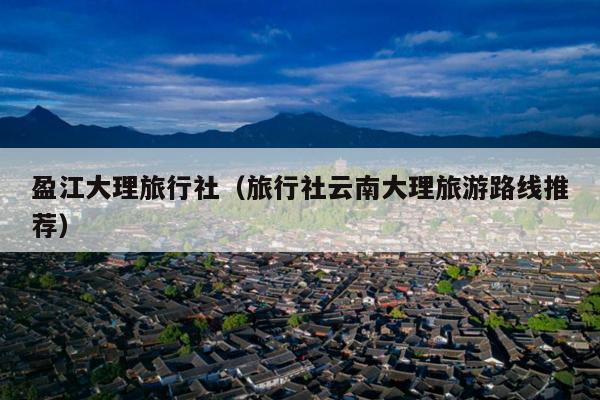 盈江大理旅行社（旅行社云南大理旅游路线推荐）