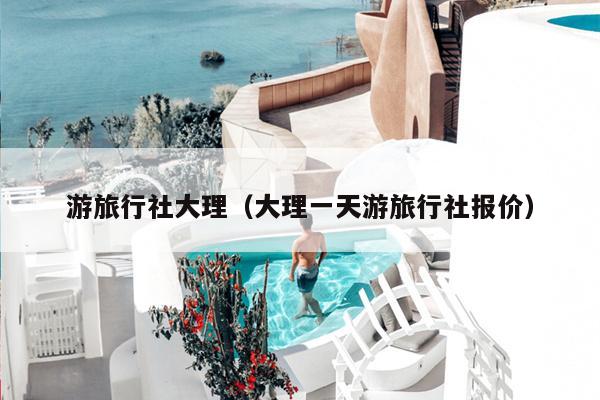 游旅行社大理（大理一天游旅行社报价）