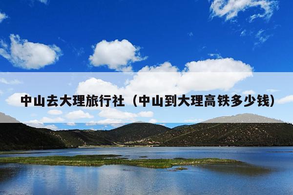 中山去大理旅行社（中山到大理高铁多少钱）