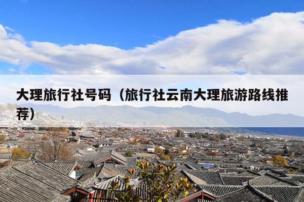 大理旅行社号码（旅行社云南大理旅游路线推荐）