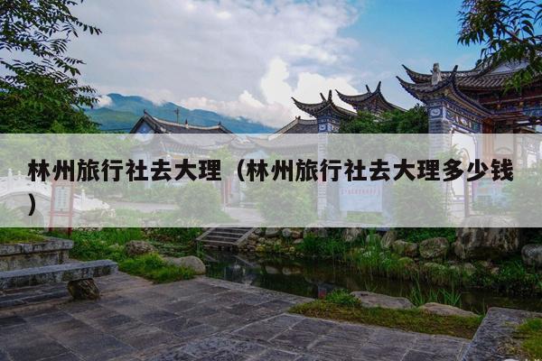 林州旅行社去大理（林州旅行社去大理多少钱）